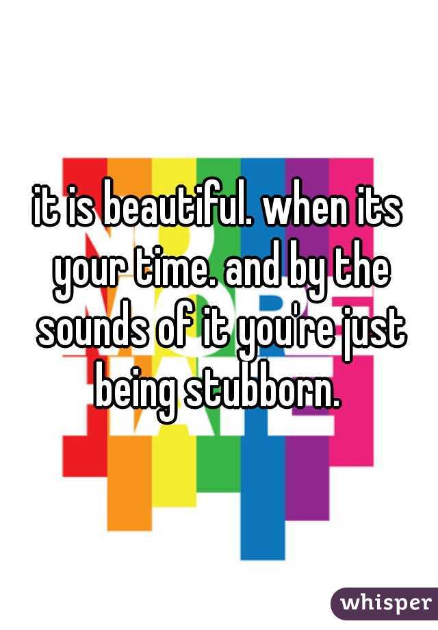 it is beautiful. when its your time. and by the sounds of it you're just being stubborn. 