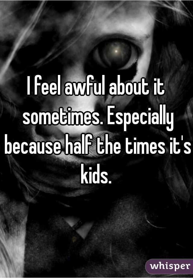 I feel awful about it sometimes. Especially because half the times it's kids. 