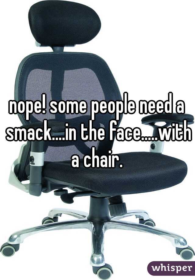 nope! some people need a smack....in the face.....with a chair. 