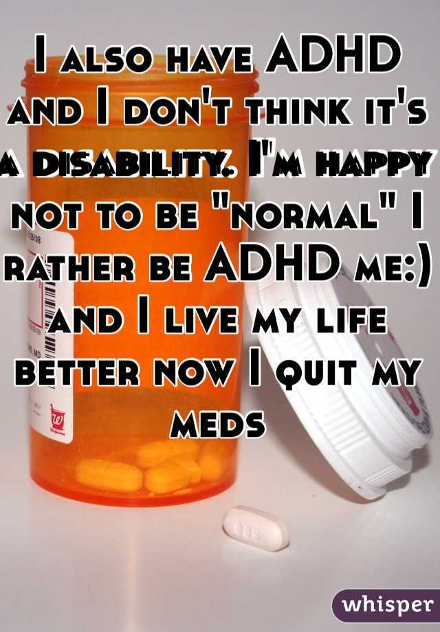 I also have ADHD and I don't think it's a disability. I'm happy not to be "normal" I rather be ADHD me:) and I live my life better now I quit my meds 