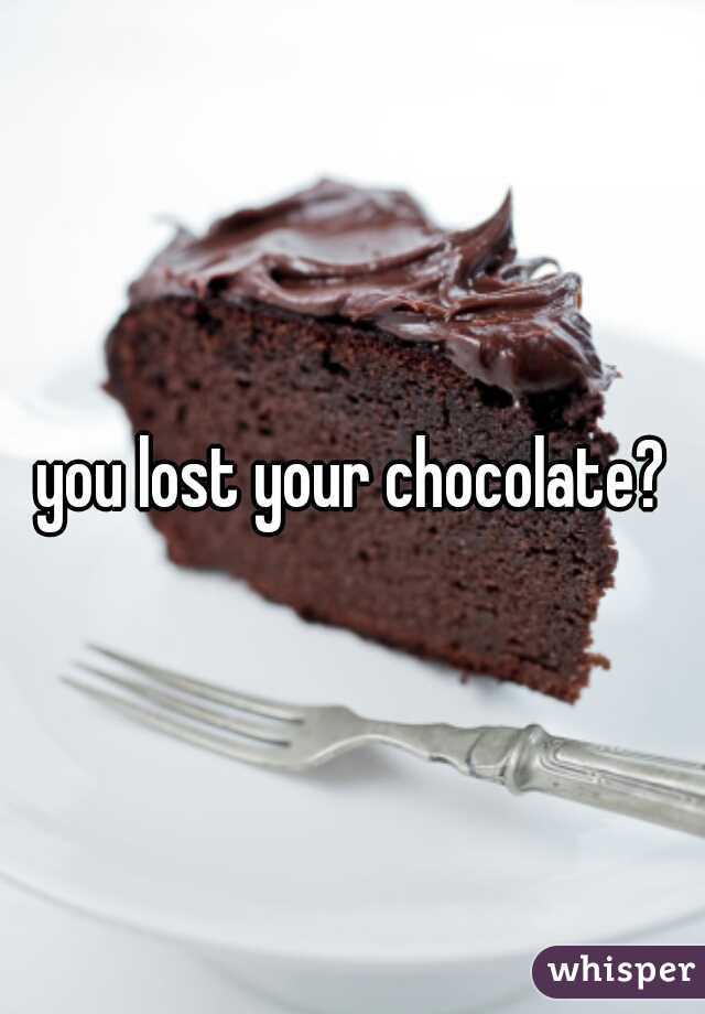 you lost your chocolate?