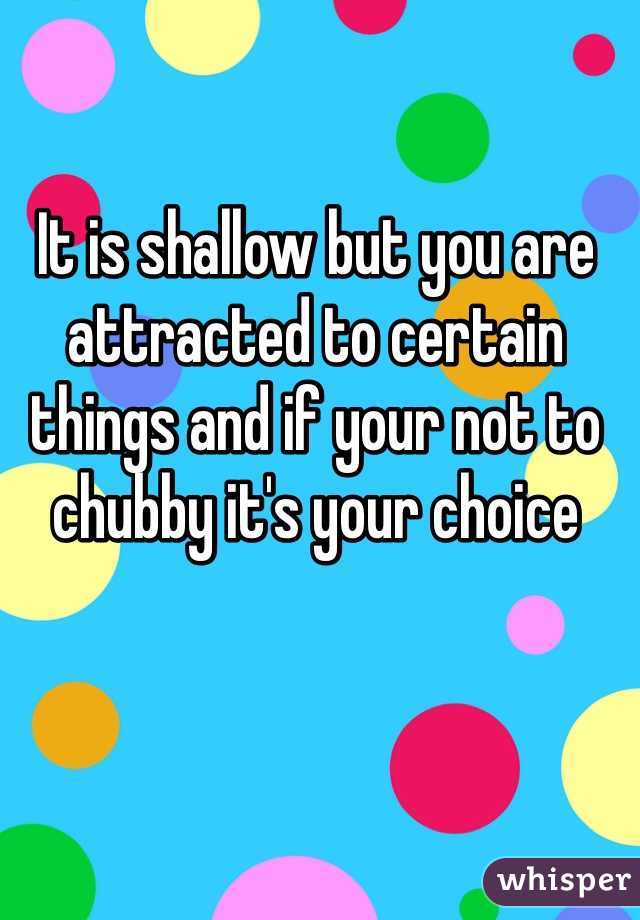 It is shallow but you are attracted to certain things and if your not to chubby it's your choice