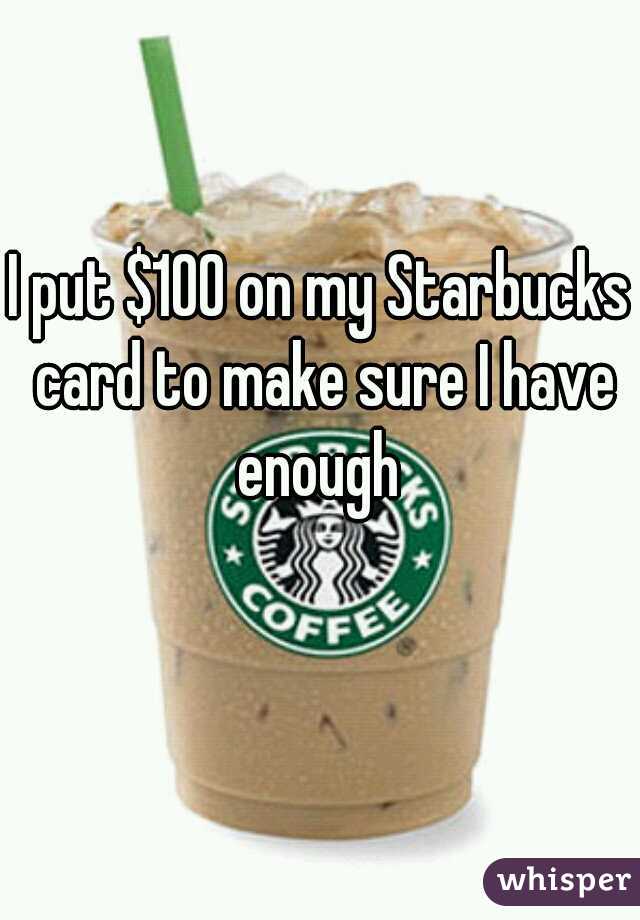 I put $100 on my Starbucks card to make sure I have enough 