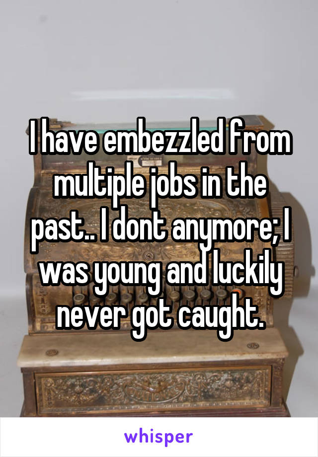 I have embezzled from multiple jobs in the past.. I dont anymore; I was young and luckily never got caught.