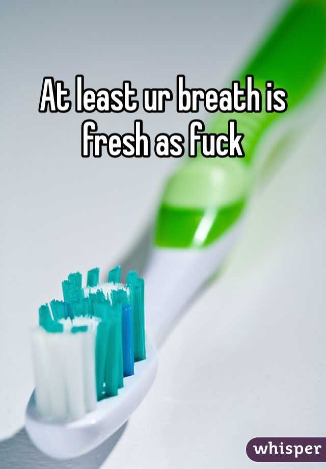At least ur breath is fresh as fuck
