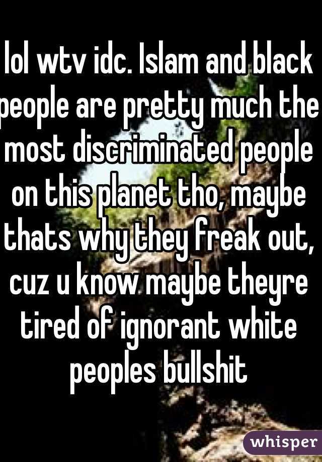 lol wtv idc. Islam and black people are pretty much the most discriminated people on this planet tho, maybe thats why they freak out, cuz u know maybe theyre tired of ignorant white peoples bullshit