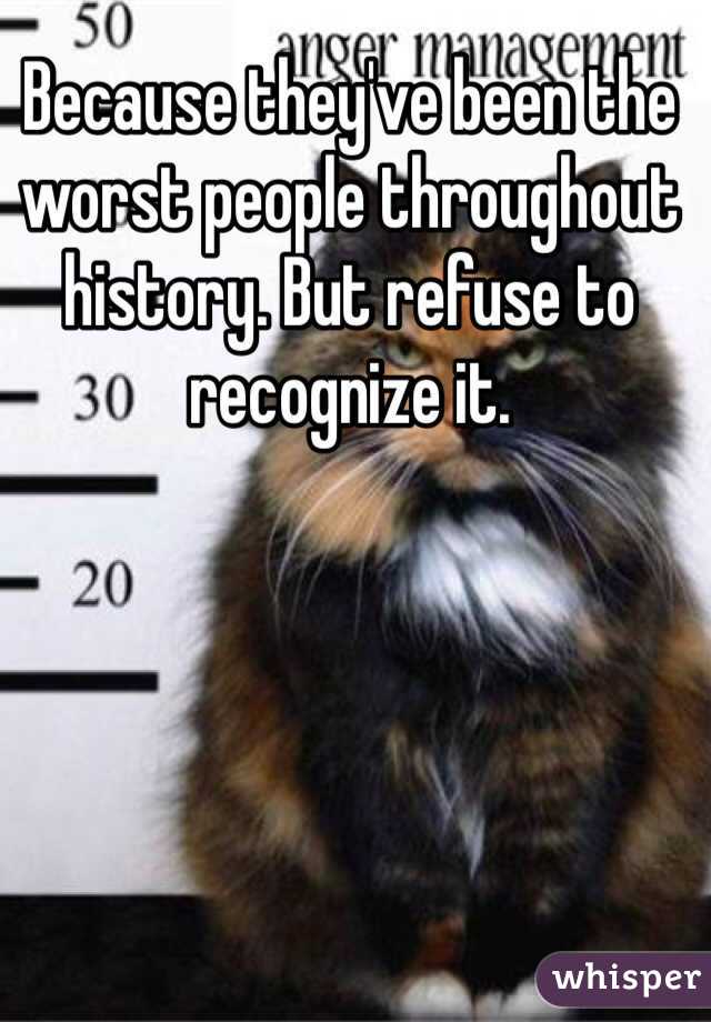 Because they've been the worst people throughout history. But refuse to recognize it.
