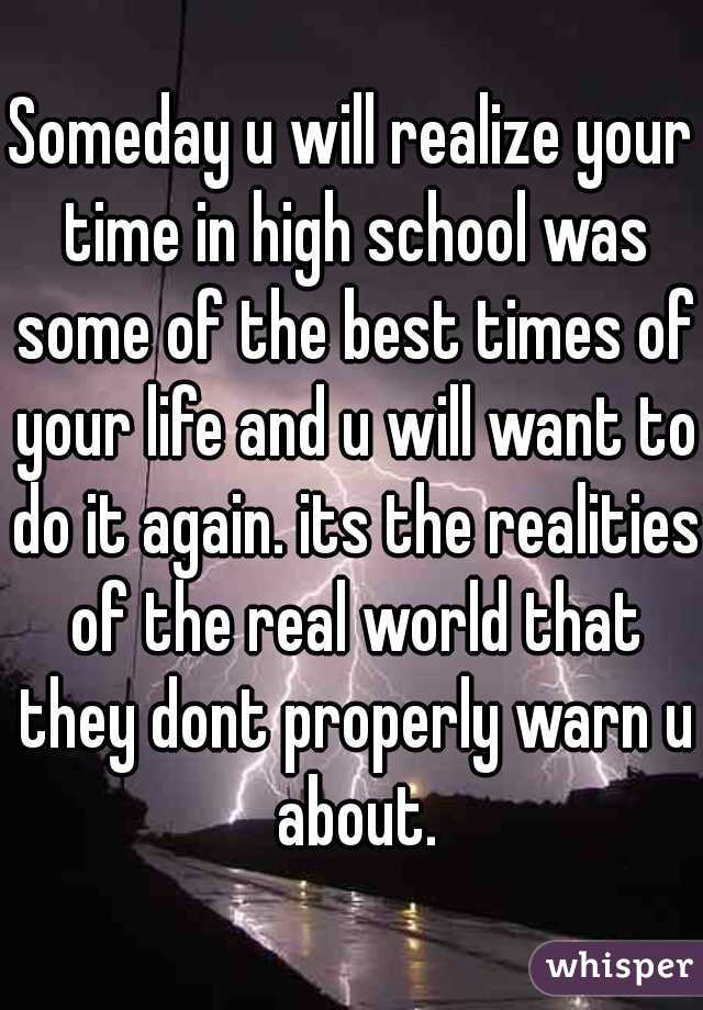 Someday u will realize your time in high school was some of the best times of your life and u will want to do it again. its the realities of the real world that they dont properly warn u about.