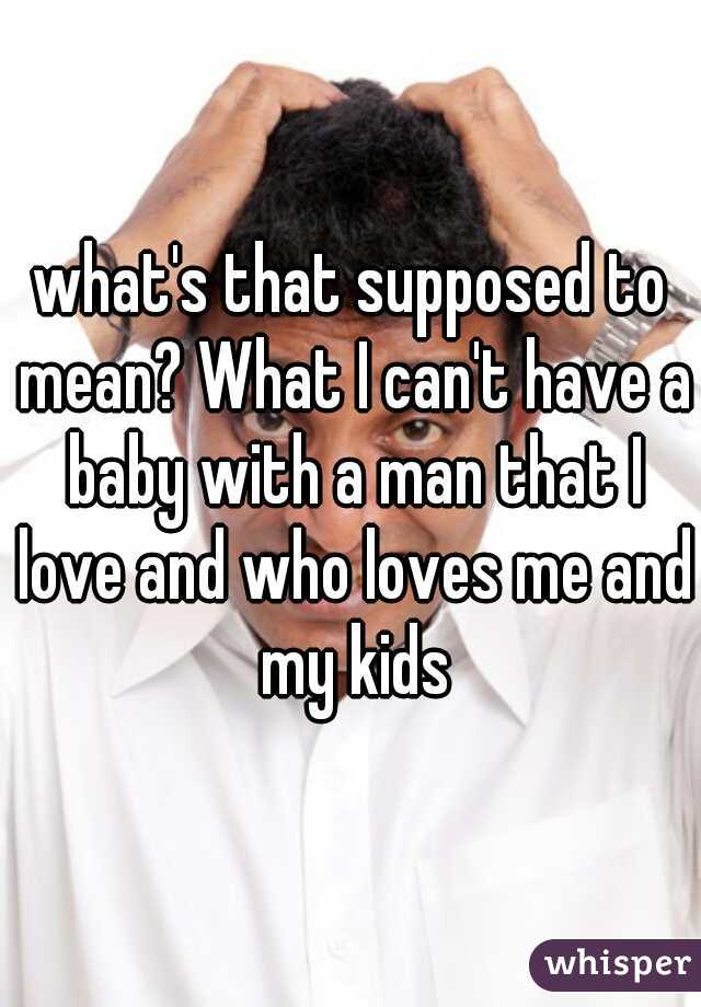 what's that supposed to mean? What I can't have a baby with a man that I love and who loves me and my kids