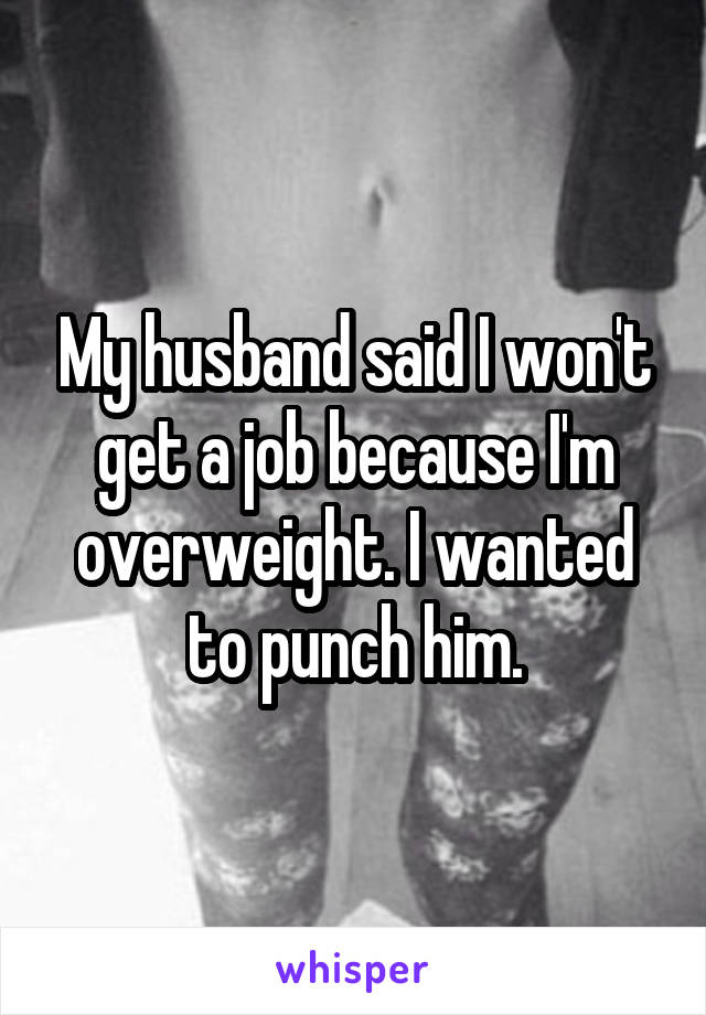 My husband said I won't get a job because I'm overweight. I wanted to punch him.