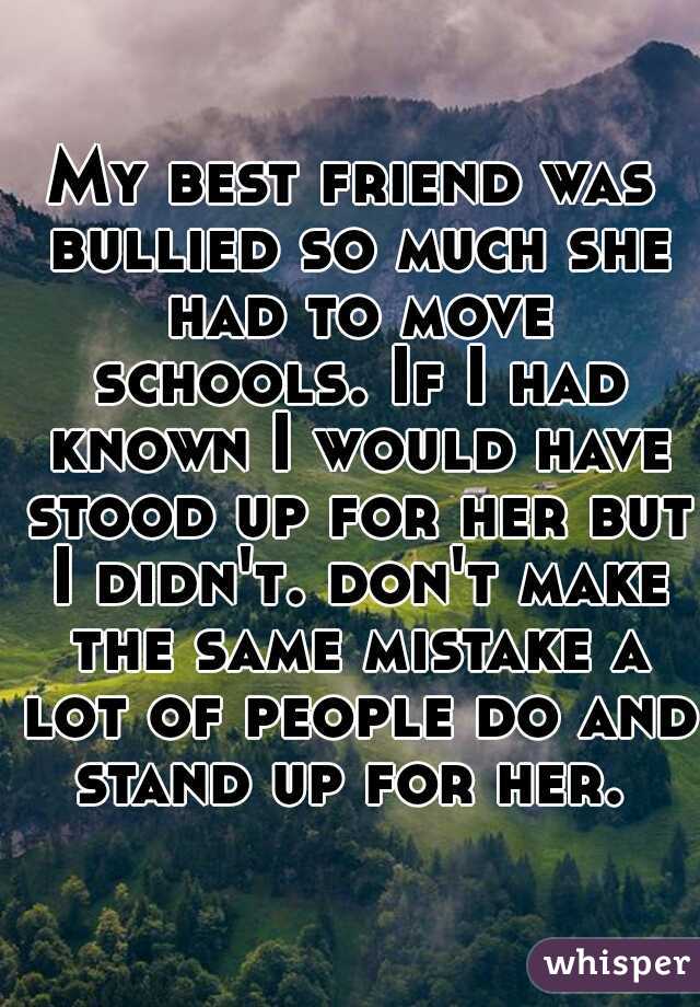 My best friend was bullied so much she had to move schools. If I had known I would have stood up for her but I didn't. don't make the same mistake a lot of people do and stand up for her. 