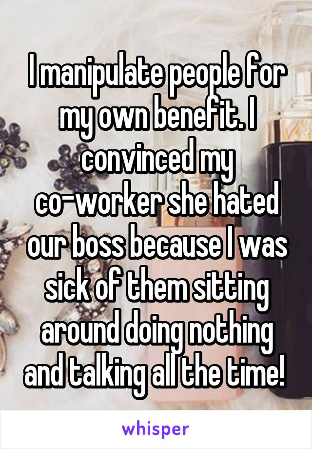 I manipulate people for my own benefit. I convinced my co-worker she hated our boss because I was sick of them sitting around doing nothing and talking all the time! 