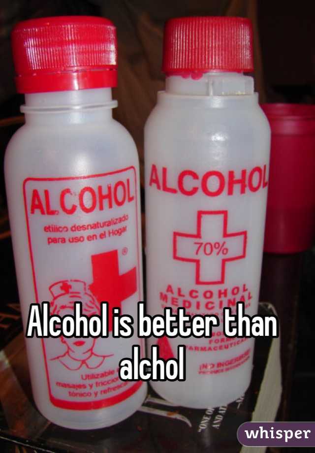 Alcohol is better than alchol