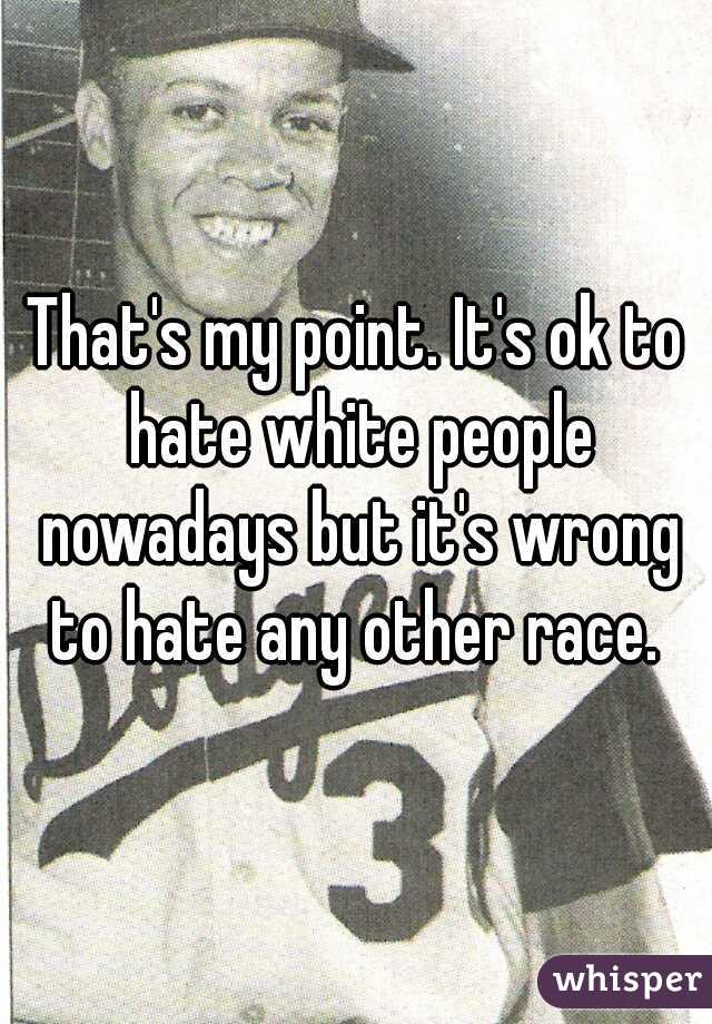 That's my point. It's ok to hate white people nowadays but it's wrong to hate any other race. 