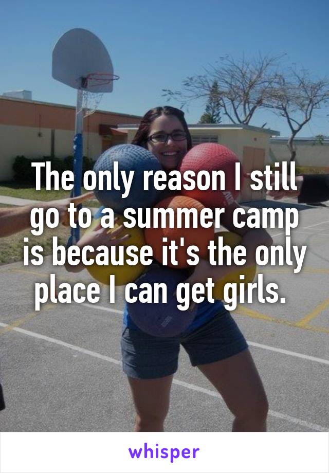 The only reason I still go to a summer camp is because it's the only place I can get girls. 