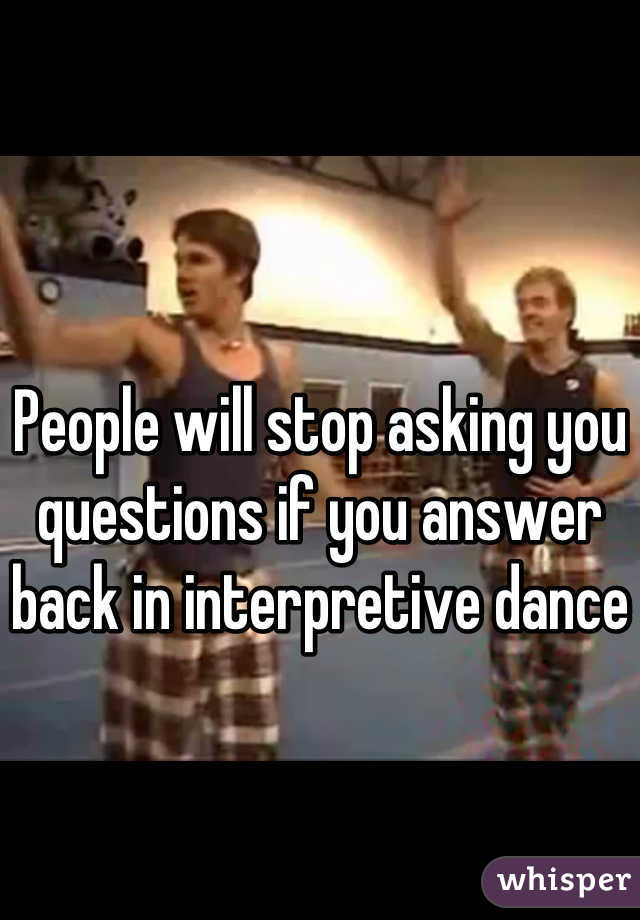 People will stop asking you questions if you answer back in interpretive dance