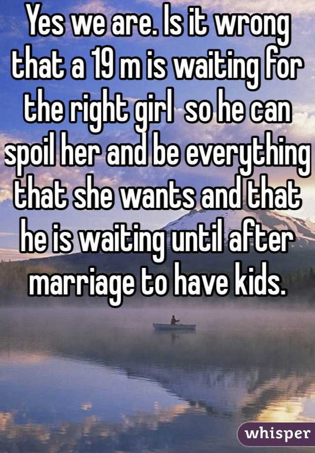 Yes we are. Is it wrong that a 19 m is waiting for the right girl  so he can spoil her and be everything that she wants and that he is waiting until after marriage to have kids.