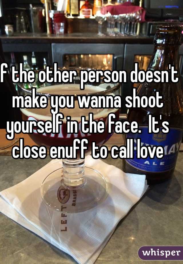 If the other person doesn't make you wanna shoot yourself in the face.  It's close enuff to call love 