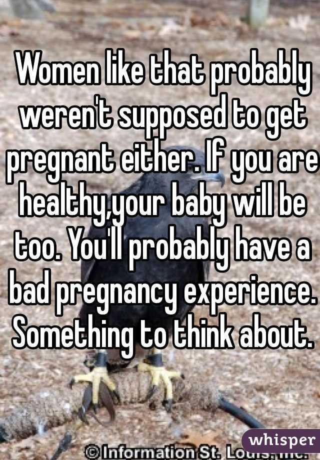 Women like that probably weren't supposed to get pregnant either. If you are healthy,your baby will be too. You'll probably have a bad pregnancy experience. Something to think about. 