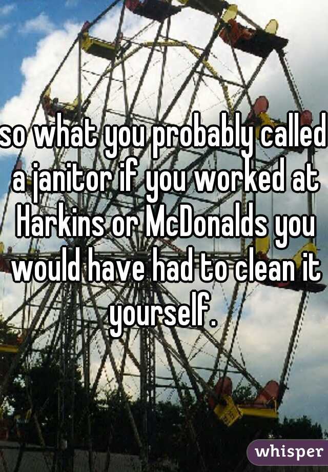 so what you probably called a janitor if you worked at Harkins or McDonalds you would have had to clean it yourself. 