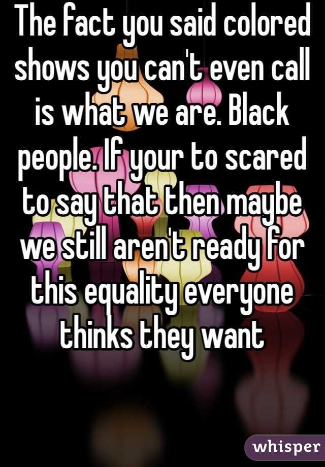 The fact you said colored shows you can't even call is what we are. Black people. If your to scared to say that then maybe we still aren't ready for this equality everyone thinks they want