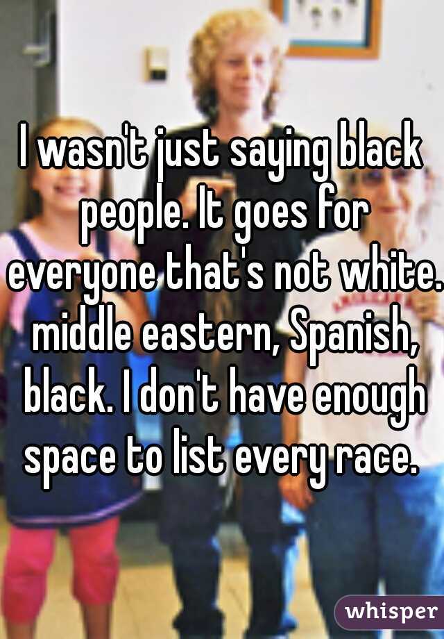 I wasn't just saying black people. It goes for everyone that's not white. middle eastern, Spanish, black. I don't have enough space to list every race. 