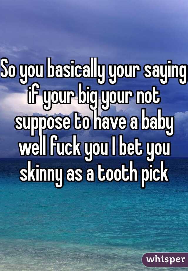So you basically your saying if your big your not suppose to have a baby well fuck you I bet you skinny as a tooth pick 