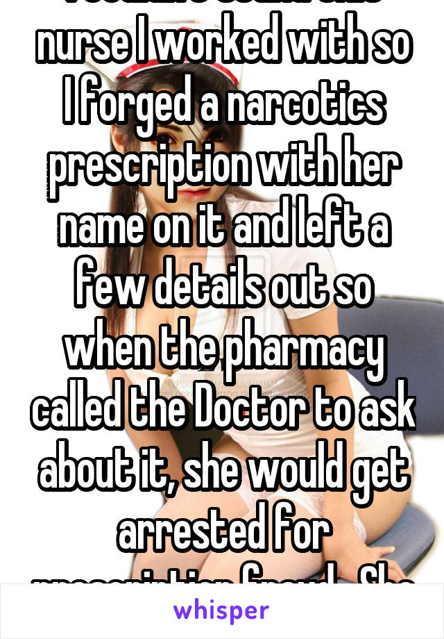 I couldn't stand this nurse I worked with so I forged a narcotics prescription with her name on it and left a few details out so when the pharmacy called the Doctor to ask about it, she would get arrested for prescription fraud.  She did.