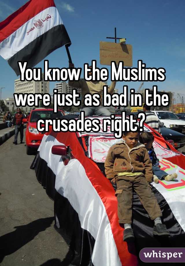 You know the Muslims were just as bad in the crusades right?