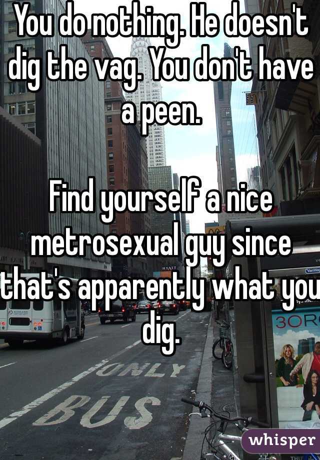 You do nothing. He doesn't dig the vag. You don't have a peen.

Find yourself a nice metrosexual guy since that's apparently what you dig.
