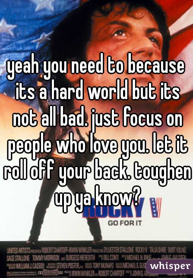 yeah you need to because its a hard world but its not all bad. just focus on people who love you. let it roll off your back. toughen up ya know?