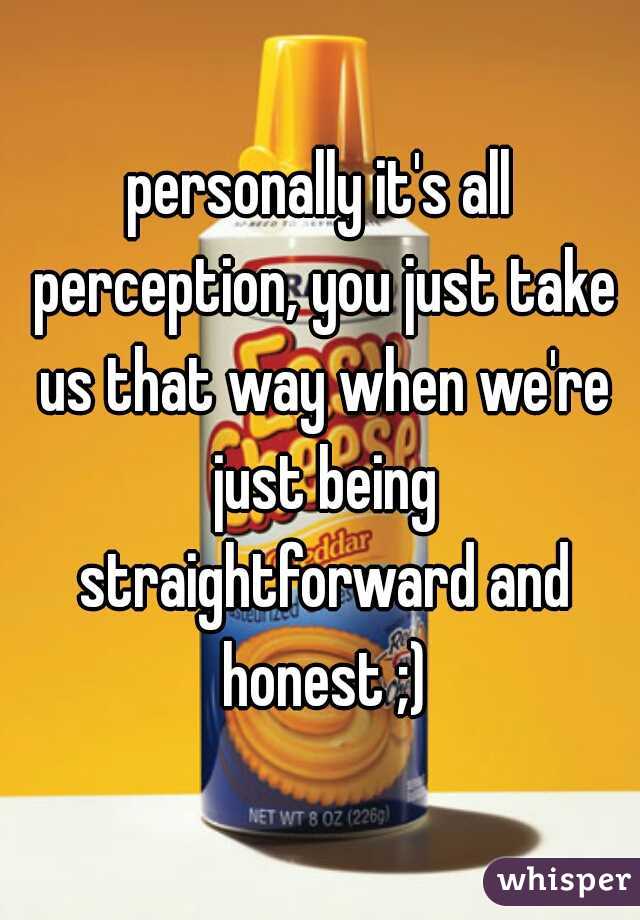 personally it's all perception, you just take us that way when we're just being straightforward and honest ;)
