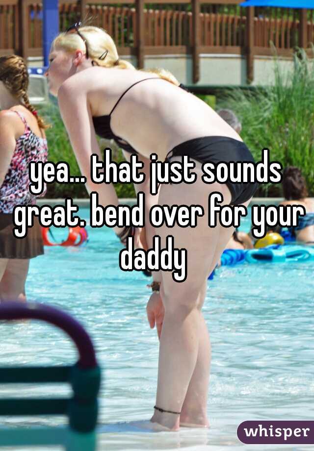 yea... that just sounds great. bend over for your daddy  