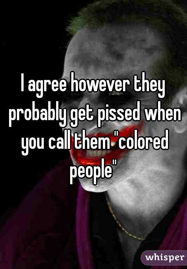 I agree however they probably get pissed when you call them "colored people" 