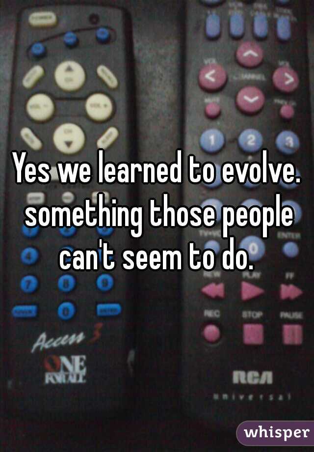 Yes we learned to evolve. something those people can't seem to do. 