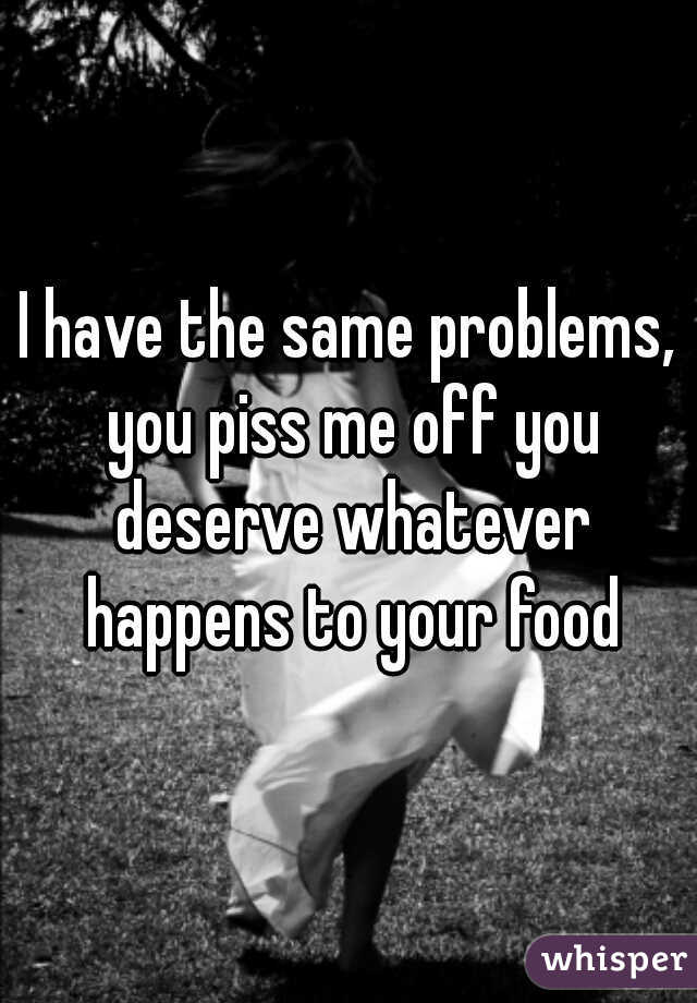 I have the same problems, you piss me off you deserve whatever happens to your food