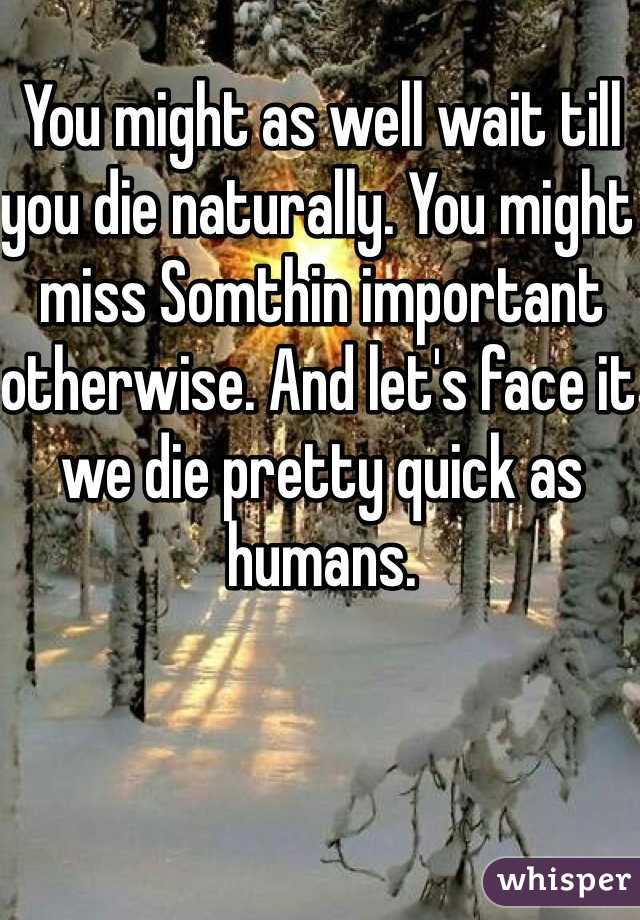 You might as well wait till you die naturally. You might miss Somthin important otherwise. And let's face it we die pretty quick as humans. 