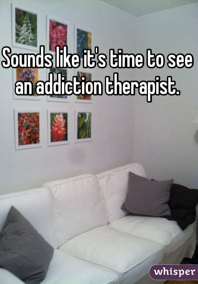 Sounds like it's time to see an addiction therapist. 