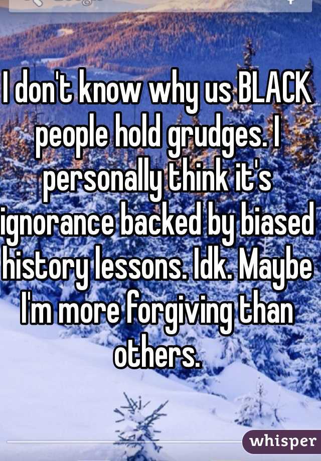 I don't know why us BLACK people hold grudges. I personally think it's ignorance backed by biased history lessons. Idk. Maybe I'm more forgiving than others.