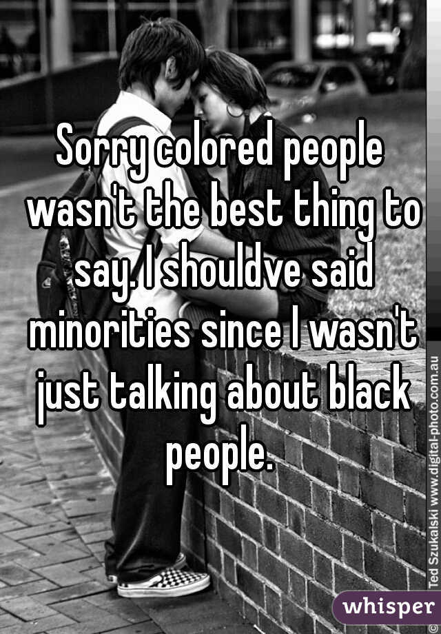 Sorry colored people wasn't the best thing to say. I shouldve said minorities since I wasn't just talking about black people. 
