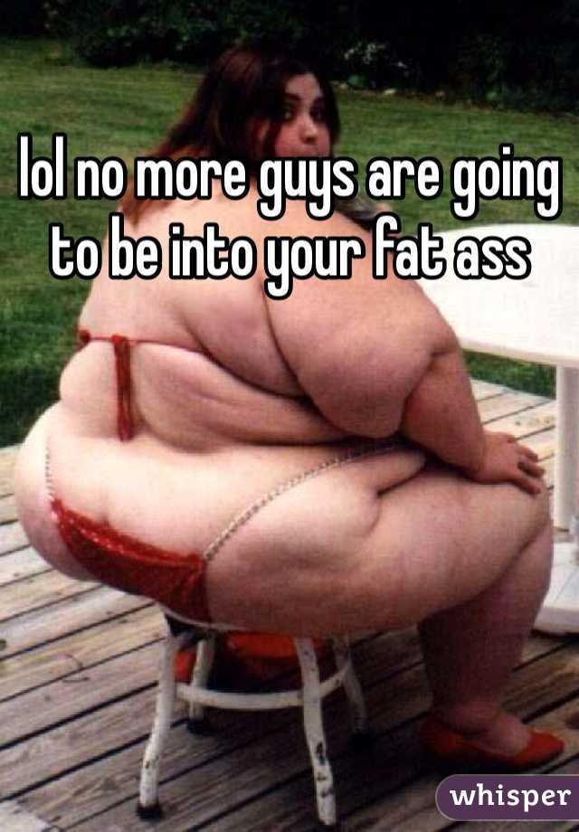 lol no more guys are going to be into your fat ass