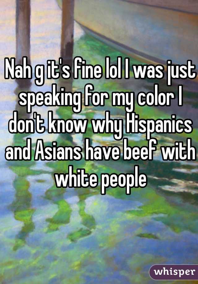 Nah g it's fine lol I was just speaking for my color I don't know why Hispanics and Asians have beef with white people