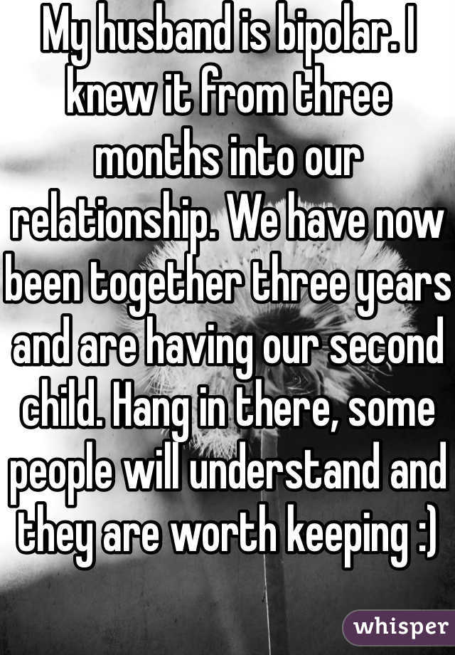 My husband is bipolar. I knew it from three months into our relationship. We have now been together three years and are having our second child. Hang in there, some people will understand and they are worth keeping :) 