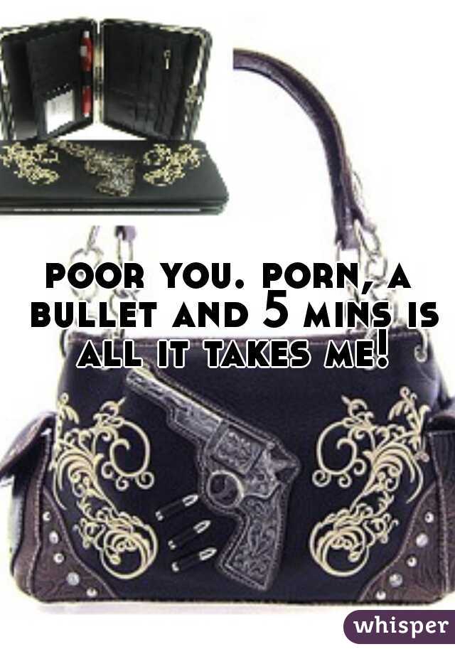 poor you. porn, a bullet and 5 mins is all it takes me!
