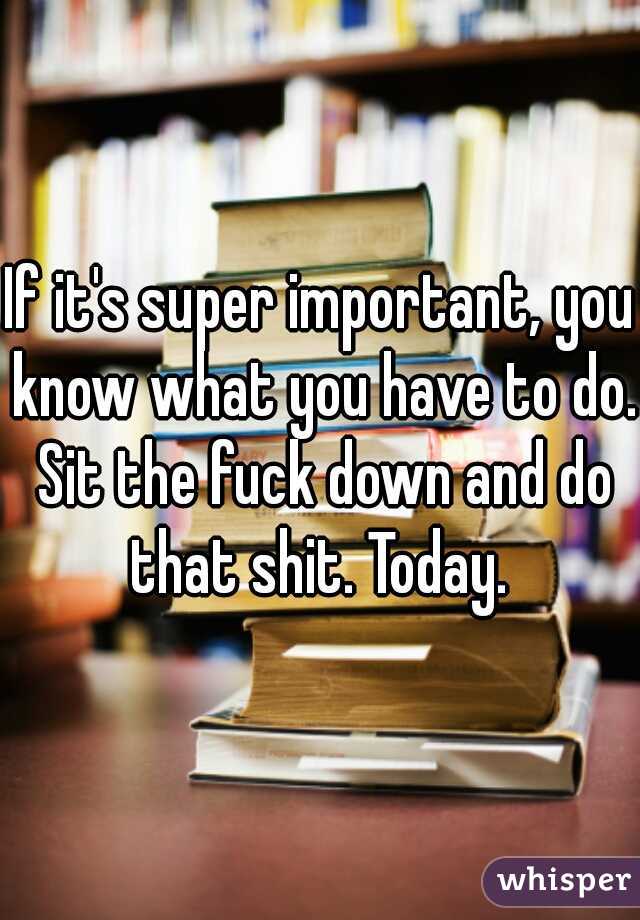 If it's super important, you know what you have to do. Sit the fuck down and do that shit. Today. 