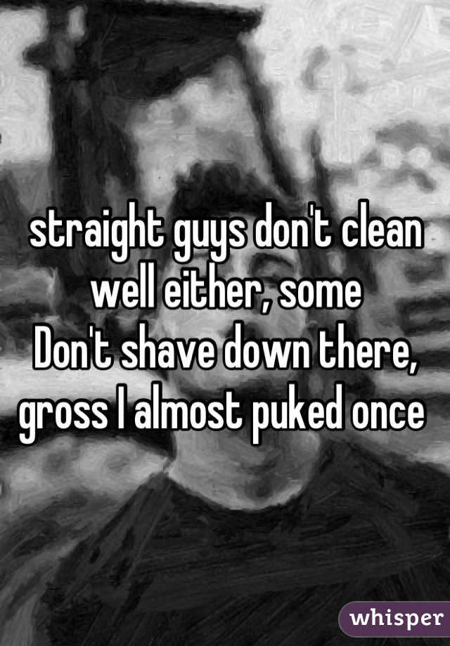 straight guys don't clean well either, some
Don't shave down there, gross I almost puked once 