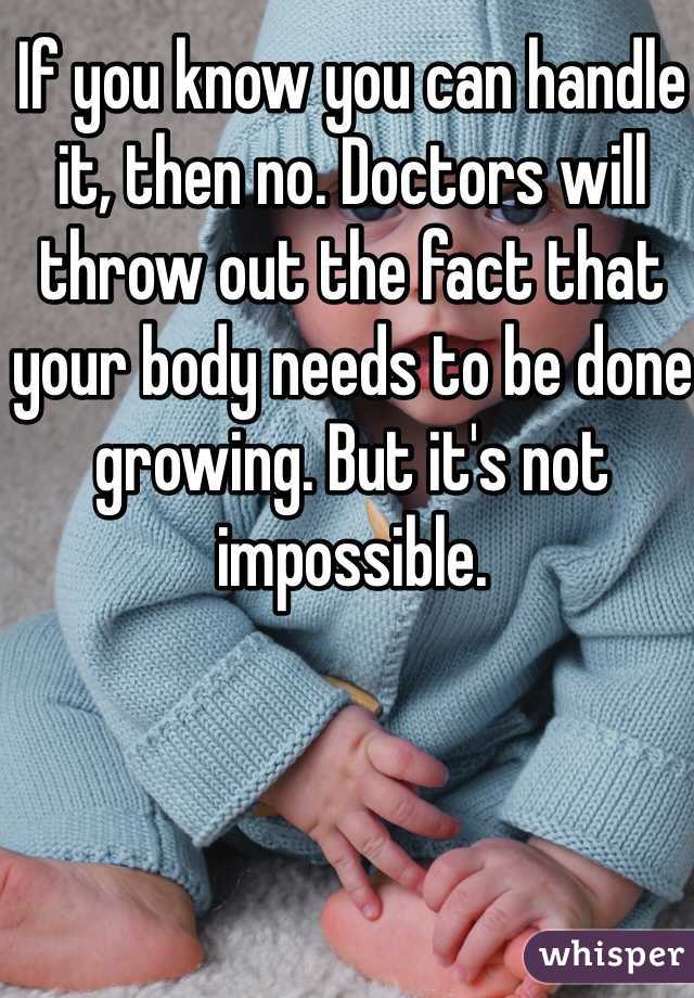 If you know you can handle it, then no. Doctors will throw out the fact that your body needs to be done growing. But it's not impossible. 