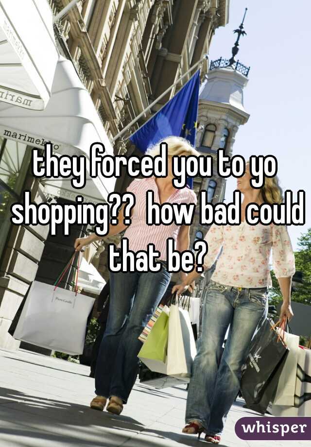 they forced you to yo shopping??  how bad could that be?