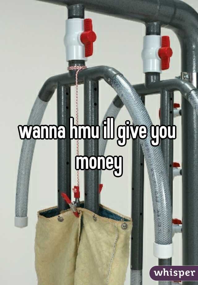 wanna hmu ill give you money