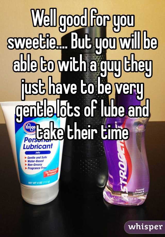 Well good for you sweetie.... But you will be able to with a guy they just have to be very gentle lots of lube and take their time 